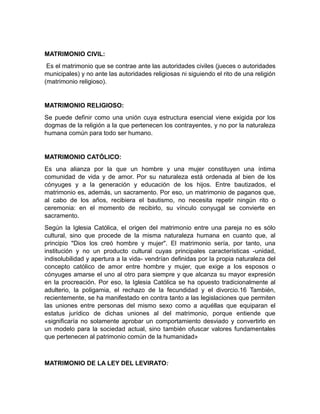 MATRIMONIO CIVIL:
 Es el matrimonio que se contrae ante las autoridades civiles (jueces o autoridades
municipales) y no ante las autoridades religiosas ni siguiendo el rito de una religión
(matrimonio religioso).


MATRIMONIO RELIGIOSO:
Se puede definir como una unión cuya estructura esencial viene exigida por los
dogmas de la religión a la que pertenecen los contrayentes, y no por la naturaleza
humana común para todo ser humano.


MATRIMONIO CATÓLICO:
Es una alianza por la que un hombre y una mujer constituyen una íntima
comunidad de vida y de amor. Por su naturaleza está ordenada al bien de los
cónyuges y a la generación y educación de los hijos. Entre bautizados, el
matrimonio es, además, un sacramento. Por eso, un matrimonio de paganos que,
al cabo de los años, recibiera el bautismo, no necesita repetir ningún rito o
ceremonia: en el momento de recibirlo, su vínculo conyugal se convierte en
sacramento.
Según la Iglesia Católica, el origen del matrimonio entre una pareja no es sólo
cultural, sino que procede de la misma naturaleza humana en cuanto que, al
principio "Dios los creó hombre y mujer". El matrimonio sería, por tanto, una
institución y no un producto cultural cuyas principales características -unidad,
indisolubilidad y apertura a la vida- vendrían definidas por la propia naturaleza del
concepto católico de amor entre hombre y mujer, que exige a los esposos o
cónyuges amarse el uno al otro para siempre y que alcanza su mayor expresión
en la procreación. Por eso, la Iglesia Católica se ha opuesto tradicionalmente al
adulterio, la poligamia, el rechazo de la fecundidad y el divorcio.16 También,
recientemente, se ha manifestado en contra tanto a las legislaciones que permiten
las uniones entre personas del mismo sexo como a aquéllas que equiparan el
estatus jurídico de dichas uniones al del matrimonio, porque entiende que
«significaría no solamente aprobar un comportamiento desviado y convertirlo en
un modelo para la sociedad actual, sino también ofuscar valores fundamentales
que pertenecen al patrimonio común de la humanidad»



MATRIMONIO DE LA LEY DEL LEVIRATO:
 