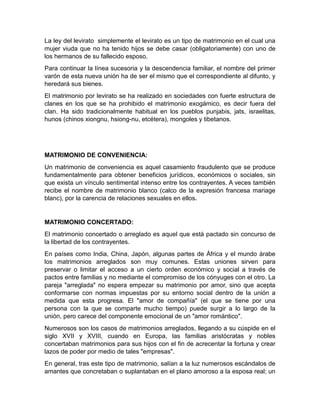 La ley del levirato simplemente el levirato es un tipo de matrimonio en el cual una
mujer viuda que no ha tenido hijos se debe casar (obligatoriamente) con uno de
los hermanos de su fallecido esposo.
Para continuar la línea sucesoria y la descendencia familiar, el nombre del primer
varón de esta nueva unión ha de ser el mismo que el correspondiente al difunto, y
heredará sus bienes.
El matrimonio por levirato se ha realizado en sociedades con fuerte estructura de
clanes en los que se ha prohibido el matrimonio exogámico, es decir fuera del
clan. Ha sido tradicionalmente habitual en los pueblos punjabis, jats, israelitas,
hunos (chinos xiongnu, hsiong-nu, etcétera), mongoles y tibetanos.




MATRIMONIO DE CONVENIENCIA:
Un matrimonio de conveniencia es aquel casamiento fraudulento que se produce
fundamentalmente para obtener beneficios jurídicos, económicos o sociales, sin
que exista un vínculo sentimental intenso entre los contrayentes. A veces también
recibe el nombre de matrimonio blanco (calco de la expresión francesa mariage
blanc), por la carencia de relaciones sexuales en ellos.


MATRIMONIO CONCERTADO:
El matrimonio concertado o arreglado es aquel que está pactado sin concurso de
la libertad de los contrayentes.
En países como India, China, Japón, algunas partes de África y el mundo árabe
los matrimonios arreglados son muy comunes. Estas uniones sirven para
preservar o limitar el acceso a un cierto orden económico y social a través de
pactos entre familias y no mediante el compromiso de los cónyuges con el otro. La
pareja "arreglada" no espera empezar su matrimonio por amor, sino que acepta
conformarse con normas impuestas por su entorno social dentro de la unión a
medida que esta progresa. El "amor de compañía" (el que se tiene por una
persona con la que se comparte mucho tiempo) puede surgir a lo largo de la
unión, pero carece del componente emocional de un "amor romántico".
Numerosos son los casos de matrimonios arreglados, llegando a su cúspide en el
siglo XVII y XVIII, cuando en Europa, las familias aristócratas y nobles
concertaban matrimonios para sus hijos con el fin de acrecentar la fortuna y crear
lazos de poder por medio de tales "empresas".
En general, tras este tipo de matrimonio, salían a la luz numerosos escándalos de
amantes que concretaban o suplantaban en el plano amoroso a la esposa real; un
 