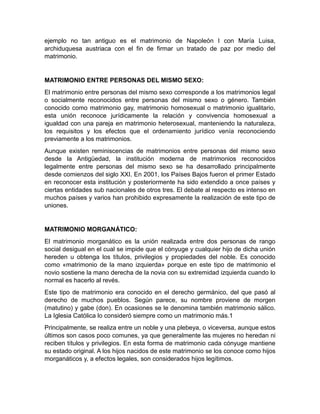 ejemplo no tan antiguo es el matrimonio de Napoleón I con María Luisa,
archiduquesa austriaca con el fin de firmar un tratado de paz por medio del
matrimonio.


MATRIMONIO ENTRE PERSONAS DEL MISMO SEXO:
El matrimonio entre personas del mismo sexo corresponde a los matrimonios legal
o socialmente reconocidos entre personas del mismo sexo o género. También
conocido como matrimonio gay, matrimonio homosexual o matrimonio igualitario,
esta unión reconoce jurídicamente la relación y convivencia homosexual a
igualdad con una pareja en matrimonio heterosexual, manteniendo la naturaleza,
los requisitos y los efectos que el ordenamiento jurídico venía reconociendo
previamente a los matrimonios.
Aunque existen reminiscencias de matrimonios entre personas del mismo sexo
desde la Antigüedad, la institución moderna de matrimonios reconocidos
legalmente entre personas del mismo sexo se ha desarrollado principalmente
desde comienzos del siglo XXI. En 2001, los Países Bajos fueron el primer Estado
en reconocer esta institución y posteriormente ha sido extendido a once países y
ciertas entidades sub nacionales de otros tres. El debate al respecto es intenso en
muchos países y varios han prohibido expresamente la realización de este tipo de
uniones.


MATRIMONIO MORGANÁTICO:
El matrimonio morganático es la unión realizada entre dos personas de rango
social desigual en el cual se impide que el cónyuge y cualquier hijo de dicha unión
hereden u obtenga los títulos, privilegios y propiedades del noble. Es conocido
como «matrimonio de la mano izquierda» porque en este tipo de matrimonio el
novio sostiene la mano derecha de la novia con su extremidad izquierda cuando lo
normal es hacerlo al revés.
Este tipo de matrimonio era conocido en el derecho germánico, del que pasó al
derecho de muchos pueblos. Según parece, su nombre proviene de morgen
(matutino) y gabe (don). En ocasiones se le denomina también matrimonio sálico.
La Iglesia Católica lo consideró siempre como un matrimonio más.1
Principalmente, se realiza entre un noble y una plebeya, o viceversa, aunque estos
últimos son casos poco comunes, ya que generalmente las mujeres no heredan ni
reciben títulos y privilegios. En esta forma de matrimonio cada cónyuge mantiene
su estado original. A los hijos nacidos de este matrimonio se los conoce como hijos
morganáticos y, a efectos legales, son considerados hijos legítimos.
 