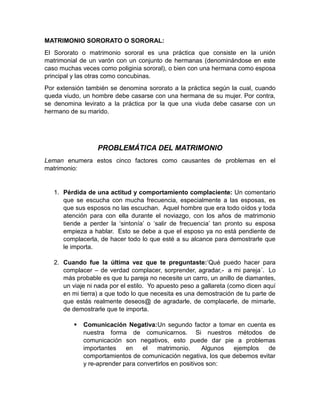MATRIMONIO SORORATO O SORORAL:
El Sororato o matrimonio sororal es una práctica que consiste en la unión
matrimonial de un varón con un conjunto de hermanas (denominándose en este
caso muchas veces como poliginia sororal), o bien con una hermana como esposa
principal y las otras como concubinas.
Por extensión también se denomina sororato a la práctica según la cual, cuando
queda viudo, un hombre debe casarse con una hermana de su mujer. Por contra,
se denomina levirato a la práctica por la que una viuda debe casarse con un
hermano de su marido.




                  PROBLEMÁTICA DEL MATRIMONIO
Leman enumera estos cinco factores como causantes de problemas en el
matrimonio:


   1. Pérdida de una actitud y comportamiento complaciente: Un comentario
      que se escucha con mucha frecuencia, especialmente a las esposas, es
      que sus esposos no las escuchan. Aquel hombre que era todo oídos y toda
      atención para con ella durante el noviazgo, con los años de matrimonio
      tiende a perder la ‗sintonía‘ o ‗salir de frecuencia‘ tan pronto su esposa
      empieza a hablar. Esto se debe a que el esposo ya no está pendiente de
      complacerla, de hacer todo lo que esté a su alcance para demostrarle que
      le importa.

   2. Cuando fue la última vez que te preguntaste:‗Qué puedo hacer para
      complacer – de verdad complacer, sorprender, agradar,- a mi pareja´. Lo
      más probable es que tu pareja no necesite un carro, un anillo de diamantes,
      un viaje ni nada por el estilo. Yo apuesto peso a gallareta (como dicen aquí
      en mi tierra) a que todo lo que necesita es una demostración de tu parte de
      que estás realmente deseos@ de agradarle, de complacerle, de mimarle,
      de demostrarle que te importa.

             Comunicación Negativa:Un segundo factor a tomar en cuenta es
              nuestra forma de comunicarnos. Si nuestros métodos de
              comunicación son negativos, esto puede dar pie a problemas
              importantes    en    el   matrimonio.      Algunos ejemplos  de
              comportamientos de comunicación negativa, los que debemos evitar
              y re-aprender para convertirlos en positivos son:
 