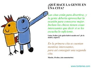 ¿QUÉ HACE LA GENTE EN UNA CITA? Las citas están para divertirse, y la gente debería aprovechar la ocasión para conocerse mejor. Incluso los chicos tienen cosas interesantes que decir si se les escucha lo suficiente. Luisa, 8 años (¿de quién habrá sacado eso? ¡de la madre, seguro!) En la primera cita se cuentan mentiras interesantes, para así conseguir una segunda cita. Martín, 10 años. (sin comentarios) www.tonterias.com 