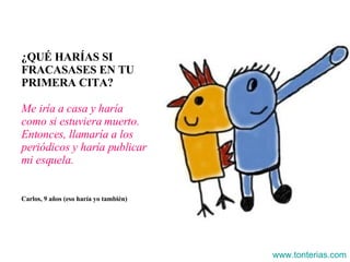 ¿QUÉ HARÍAS SI FRACASASES EN TU PRIMERA CITA? Me iría a casa y haría como si estuviera muerto. Entonces, llamaría a los periódicos y haría publicar mi esquela. Carlos, 9 años (eso haría yo también) www.tonterias.com 