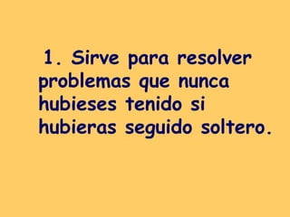 1. Sirve para resolver problemas que nunca hubieses tenido si hubieras seguido soltero.   