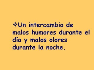 Un intercambio de malos humores durante el día y malos olores durante la noche.   