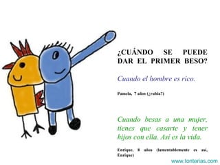 ¿CUÁNDO SE PUEDE DAR EL PRIMER BESO? Cuando el hombre es rico . Pamela,  7 años (¿rubia?) Cuando besas a una mujer, tienes que casarte y tener hijos con ella. Así es la vida. Enrique, 8 años (lamentablemente es así, Enrique) www.tonterias.com 