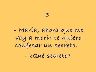 3
- María, ahora que me
voy a morir te quiero
confesar un secreto.
- ¿Qué secreto?
 