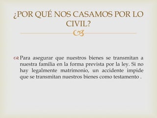 
 Para asegurar que nuestros bienes se transmitan a
nuestra familia en la forma prevista por la ley. Si no
hay legalmente matrimonio, un accidente impide
que se transmitan nuestros bienes como testamento .
¿POR QUÉ NOS CASAMOS POR LO
CIVIL?
 