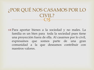 
 Para aportar bienes a la sociedad y no males. La
familia es un bien para toda la sociedad pues tiene
una proyección fuera de ella. Al casarnos por lo civil,
expresamos que somos parte de una gran
comunidad a la que deseamos contribuir con
nuestros valores.
¿POR QUÉ NOS CASAMOS POR LO
CIVIL?
 