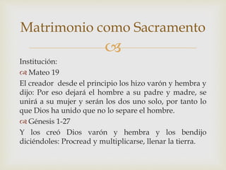 
Institución:
 Mateo 19
El creador desde el principio los hizo varón y hembra y
dijo: Por eso dejará el hombre a su padre y madre, se
unirá a su mujer y serán los dos uno solo, por tanto lo
que Dios ha unido que no lo separe el hombre.
 Génesis 1-27
Y los creó Dios varón y hembra y los bendijo
diciéndoles: Procread y multiplicarse, llenar la tierra.
Matrimonio como Sacramento
 