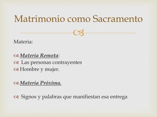 
Materia:
 Materia Remota:
 Las personas contrayentes
 Hombre y mujer.
 Materia Próxima.
 Signos y palabras que manifiestan esa entrega
Matrimonio como Sacramento
 