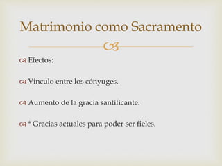
 Efectos:
 Vinculo entre los cónyuges.
 Aumento de la gracia santificante.
 * Gracias actuales para poder ser fieles.
Matrimonio como Sacramento
 