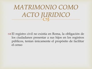 
 El registro civil no existía en Roma, la obligación de
los ciudadanos presentar a sus hijos en los registros
públicos, tenían únicamente el propósito de facilitar
el censo
MATRIMONIO COMO
ACTO JURIDICO
 