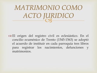 
 El origen del registro civil es eclesiástico. En el
concilio ecuménico de Trento (1545-1563) se adoptó
el acuerdo de instituir en cada parroquia tres libros
para registrar los nacimientos, defunciones y
matrimonios.
MATRIMONIO COMO
ACTO JURIDICO
 