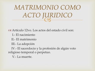 
 Artículo 12vo. Los actos del estado civil son:
I.- El nacimiento
II.- El matrimonio
III.- La adopción
IV.- El sacerdocio y la profesión de algún voto
religioso temporal o perpetuo.
V.- La muerte.
MATRIMONIO COMO
ACTO JURIDICO
 