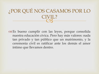 
 Es bueno cumplir con las leyes, porque consolida
nuestra educación cívica. Pero hay más valores: nada
tan privado y tan público que un matrimonio, y la
ceremonia civil es ratificar ante los demás el amor
íntimo que llevamos dentro.
¿POR QUÉ NOS CASAMOS POR LO
CIVIL?
 