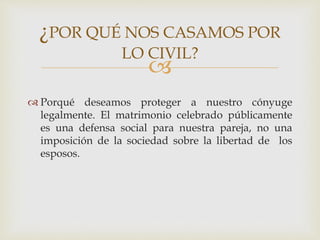 
 Porqué deseamos proteger a nuestro cónyuge
legalmente. El matrimonio celebrado públicamente
es una defensa social para nuestra pareja, no una
imposición de la sociedad sobre la libertad de los
esposos.
¿POR QUÉ NOS CASAMOS POR
LO CIVIL?
 