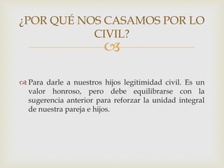 
 Para darle a nuestros hijos legitimidad civil. Es un
valor honroso, pero debe equilibrarse con la
sugerencia anterior para reforzar la unidad integral
de nuestra pareja e hijos.
¿POR QUÉ NOS CASAMOS POR LO
CIVIL?
 