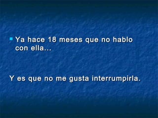  Ya hace 18 meses que no habloYa hace 18 meses que no hablo
con ella... con ella... 
Y es que no me gusta interrumpirla.Y es que no me gusta interrumpirla.
 