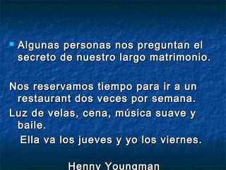  Algunas personas nos preguntan elAlgunas personas nos preguntan el
secreto de nuestro largo matrimonio.secreto de nuestro largo matrimonio.
Nos reservamos tiempo para ir a unNos reservamos tiempo para ir a un
restaurant dos veces por semana.restaurant dos veces por semana.
Luz de velas, cena, música suave yLuz de velas, cena, música suave y
baile.baile.
Ella va los jueves y yo los viernes.Ella va los jueves y yo los viernes.
Henny Youngman
 