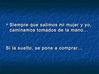  Siempre que salimos mi mujer y yo,Siempre que salimos mi mujer y yo,
caminamos tomados de la mano...caminamos tomados de la mano...
Si la suelto, se pone a comprar...Si la suelto, se pone a comprar...
 