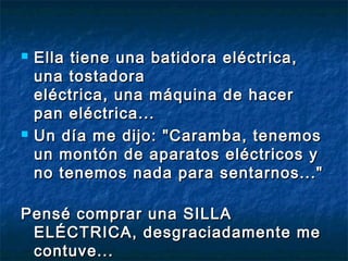  Ella tiene una batidora eléctrica,Ella tiene una batidora eléctrica,
una tostadorauna tostadora
eléctrica, una máquina de hacereléctrica, una máquina de hacer
pan eléctrica...pan eléctrica...
 Un día me dijo: "Caramba, tenemosUn día me dijo: "Caramba, tenemos
un montón de aparatos eléctricos yun montón de aparatos eléctricos y
no tenemos nada para sentarnos..."no tenemos nada para sentarnos..."
Pensé comprar una SILLAPensé comprar una SILLA
ELÉCTRICA, desgraciadamente meELÉCTRICA, desgraciadamente me
contuve...contuve...
 