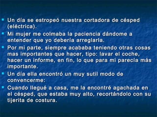  Un día se estropeó nuestra cortadora de céspedUn día se estropeó nuestra cortadora de césped
(eléctrica). (eléctrica). 
 Mi mujer me colmaba la paciencia dándome aMi mujer me colmaba la paciencia dándome a
entender que yo debería arreglarla.entender que yo debería arreglarla.
 Por mi parte, siempre acababa teniendo otras cosasPor mi parte, siempre acababa teniendo otras cosas
mas importantes que hacer, tipo: lavar el coche,mas importantes que hacer, tipo: lavar el coche,
hacer un informe, en fin, lo que para mi parecía máshacer un informe, en fin, lo que para mi parecía más
importante.importante.
 Un día ella encontró un muy sutil modo deUn día ella encontró un muy sutil modo de
convencerme: convencerme: 
 Cuando llegué a casa, me la encontré agachada enCuando llegué a casa, me la encontré agachada en
el césped, que estaba muy alto, recortándolo con suel césped, que estaba muy alto, recortándolo con su
tijerita de costura.tijerita de costura.
 