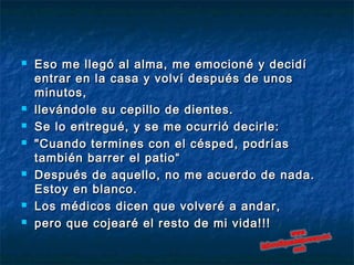  Eso me llegó al alma, me emocioné y decidíEso me llegó al alma, me emocioné y decidí
entrar en la casa y volví después de unosentrar en la casa y volví después de unos
minutos,minutos,
 llevándole su cepillo de dientes.llevándole su cepillo de dientes.
 Se lo entregué, y se me ocurrió decirle: Se lo entregué, y se me ocurrió decirle: 
 "Cuando termines con el césped, podrías"Cuando termines con el césped, podrías
también barrer el patio“también barrer el patio“
 Después de aquello, no me acuerdo de nada.Después de aquello, no me acuerdo de nada.
Estoy en blanco.Estoy en blanco.
 Los médicos dicen que volveré a andar,Los médicos dicen que volveré a andar,
 pero que cojearé el resto de mi vida!!!pero que cojearé el resto de mi vida!!!
 