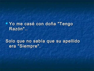  Yo me casé con doña "TengoYo me casé con doña "Tengo
Razón"..Razón"..
Solo que no sabía que su apellidoSolo que no sabía que su apellido
era "Siempre".era "Siempre".
 