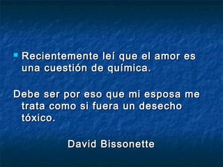  Recientemente leí que el amor esRecientemente leí que el amor es
una cuestión de química.una cuestión de química.
Debe ser por eso que mi esposa meDebe ser por eso que mi esposa me
trata como si fuera un desechotrata como si fuera un desecho
tóxico.tóxico.
David BissonetteDavid Bissonette
 