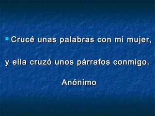  Crucé unas palabras con mi mujer,Crucé unas palabras con mi mujer,
y ella cruzó unos párrafos conmigo.y ella cruzó unos párrafos conmigo.
AnónimoAnónimo
 