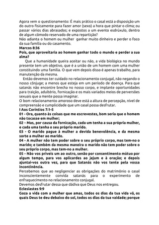 Agora vem o questionamento: É mais prático o casal está a disposição um                         
do outro fisicamente para fazer amor (sexo) a hora que pintar o clima; ou                           
passar vários dias abrasados; e expostos a um evento esdrúxulo, dentro                     
de algum cômodo reservado de uma repartição? 
Não adianta o homem ou mulher ganhar muito dinheiro e perder o foco                         
da sua família ou do casamento. 
Marcos 8:36 
Pois, que aproveitaria ao homem ganhar todo o mundo e perder a sua                         
alma? 
​Que a humanidade queira aceitar ou não, a vida biológica no mundo                         
presente tem um objetivo, que é a união de um homem com uma mulher                           
constituindo uma família. O que vem depois disso é apenas trabalho, para                       
manutenção da mesma.  
Então devemos ter cuidado no relacionamento conjugal, não negando o                     
nosso cônjuge; a menos que esteja em um período de doença. Para que                         
satanás não encontre brecha no nosso corpo, e implante oportunidades                   
para traição, adultério, fornicação e os mais variados meios de perversões                     
sexuais que a mente possa imaginar. 
O bom relacionamento amoroso deve está a altura de percepção, nível de                       
compreensão e cumplicidade que um casal possa desfrutar.  
I Aos Coríntios 7:1-5  
01 - Ora, quanto às coisas que me escrevestes, bom seria que o homem                           
não tocasse em mulher; 
02 - Mas, por causa da fornicação, cada um tenha a sua própria mulher,                           
e cada uma tenha o seu próprio marido. 
03 - O marido pague à mulher a devida benevolência, e da mesma                         
sorte a mulher ao marido. 
04 - A mulher não tem poder sobre o seu próprio corpo, mas tem-no o                             
marido; e também da mesma maneira o marido não tem poder sobre o                         
seu próprio corpo, mas tem-no a mulher. 
05 - Não vos priveis um ao outro, senão por consentimento mútuo por                         
algum tempo, para vos aplicardes ao jejum e à oração; e depois                       
ajuntai-vos outra vez, para que Satanás não vos tente pela vossa                     
incontinência. 
Percebemos que ao negligenciar as obrigações do matrimônio o casal                   
inconscientemente convida satanás para o experimento de             
enfraquecimento no relacionamento conjugal. 
Devemos desfrutar dessa que dádiva que Deus nos entregou. 
Eclesiastes 9:9 
Goza a vida com a mulher que amas, todos os dias da tua vida vã, os                               
quais Deus te deu debaixo do sol, todos os dias da tua vaidade; porque                           
 