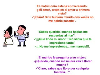 El matrimonio estaba conversando:  -¿Mi amor, crees en el amor a primera vista?  -"¡Claro! Si te hubiera mirado dos veces no me habría casado".  "Sabes querido, cuando hablas me recuerdas al mar".  -"¡¡¡Que lindo mi amor!!! No sabía que te impresiono tanto"  - ¡¡¡No me impresionas... me mareas!!!.  El marido le pregunta a su mujer:  -¿Querida, cuando me muera vas a llorar mucho?  -"Claro, sabes que lloro por cualquier tontería....".   