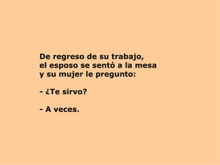 De regreso de su trabajo,  el esposo se sentó a la mesa y su mujer le pregunto: - ¿Te sirvo? - A veces.  