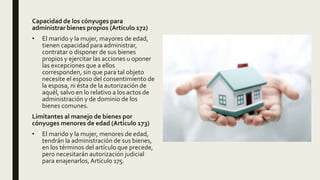 Capacidad de los cónyuges para
administrar bienes propios (Articulo 172)
• El marido y la mujer, mayores de edad,
tienen capacidad para administrar,
contratar o disponer de sus bienes
propios y ejercitar las acciones u oponer
las excepciones que a ellos
corresponden, sin que para tal objeto
necesite el esposo del consentimiento de
la esposa, ni ésta de la autorización de
aquél, salvo en lo relativo a los actos de
administración y de dominio de los
bienes comunes.
Limitantes al manejo de bienes por
cónyuges menores de edad (Articulo 173)
• El marido y la mujer, menores de edad,
tendrán la administración de sus bienes,
en los términos del artículo que precede,
pero necesitarán autorización judicial
para enajenarlos,Artículo 175.
 