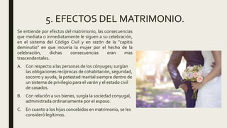 5. EFECTOS DEL MATRIMONIO.
Se entiende por efectos del matrimonio, las consecuencias
que mediata o inmediatamente le siguen a su celebración,
en el sistema del Código Civil y en razón de la "capitis
deminutio" en que incurría la mujer por el hecho de la
celebración, dichas consecuencias eran mas
trascendentales.
A. Con respecto a las personas de los cónyuges; surgían
las obligaciones recíprocas de cohabitación, seguridad,
socorro y ayuda, la potestad marital siempre dentro de
un sistema de privilegio para el varón y el estado civil
de casados.
B. Con relación a sus bienes, surgía la sociedad conyugal,
administrada ordinariamente por el esposo.
C. En cuanto a los hijos concebidos en matrimonio, se les
consideró legítimos.
 
