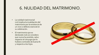 6. NULIDAD DEL MATRIMONIO.
• La nulidad matrimonial
civil implica la invalidación del
matrimonio por la existencia de
un vicio o defecto esencial en
su celebración.
• El matrimonio que es
declarado nulo se considera
que nunca ha existido, salvo
respecto al cónyuge que lo
hubiera contraído de buena fe
y respecto a los hijos.
 