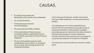 CAUSAS.
• El matrimonio puede ser
declarado nulo cuando se ha celebrado:
• Sin consentimiento.
• Entre personas menores
no emancipadas.
• Por personas que están casadas.
• Entre parientes en línea recta por
consanguinidad o colaterales hasta el
tercer grado, parientes en línea recta por
adopción.
• Por los contrayentes que han sido
condenados como autores o cómplices
de la muerte del cónyuge anterior de
cualquiera de ellos.
• Sin la intervención del juez, alcalde o funcionario
ante quien deba celebrarse, o sin la presencia de los
testigos.
• El celebrado por error sobre la identidad de la
persona del otro contrayente (el cónyuge resulta ser
una persona distinta) o sobre aquellas cualidades
personales que por su importancia han determinado la
voluntad del que alega el vicio de nulidad para
contraer matrimonio (por ejemplo, dio una imagen de
su persona que después no se ajustó a la realidad)
• El matrimonio se ha contraído por coacción o miedo
grave.
 