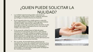 ¿QUIEN PUEDE SOLICITAR LA
NULIDAD?• La nulidad matrimonial pueden solicitarla los
cónyuges, el Ministerio Fiscal y cualquier persona
que tenga un interés directo en el asunto.
• En el supuesto de error, miedo grave o coacción
sólo podrá pedir la nulidad el cónyuge que hubiera
sufrido el daño. Esta acción caducará si los
cónyuges continúan viviendo juntos durante un año
después de haber finalizado el error o la causa del
miedo y las coacciones.
• Si la causa de nulidad fuese la falta de edad,
mientras el contrayente sea menor, sólo podrán
ejercitar la acción de nulidad sus padres, tutores o
guardadores, y el Ministerio Fiscal. El contrayente
podrá solicitar la nulidad del matrimonio una vez
alcanzada la mayoría de edad y antes del transcurso
de un año de convivencia tras ésta.
• Por su parte, el procedimiento judicial que se
tramita en los casos de nulidad matrimonial es muy
similar al de separación o divorcio y, como en éstos,
resulta obligatoria la intervención de abogado y
procurador, y el solicitante puede pedir la adopción
de medidas provisionales.
 