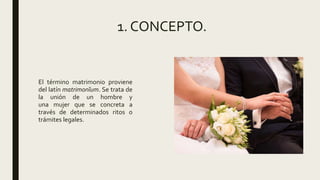 1. CONCEPTO.
El término matrimonio proviene
del latín matrimonĭum. Se trata de
la unión de un hombre y
una mujer que se concreta a
través de determinados ritos o
trámites legales.
 