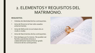 2. ELEMENTOSY REQUISITOS DEL
MATRIMONIO.
REQUISITOS:
• Cédulas de Identidad de los contrayentes.
• Acta de Divorcio (si han sido casados
anteriormente).
• Acta de Defunción (si se tratare de un
viudo o viuda).
• Acta de Nacimientos de los contrayentes.
• Dos testigos por lo menos. No pueden ser
familia o parientes directa o
colateralmente hasta el tercer grado
inclusive de los contrayentes.
 