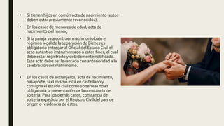 • Si tienen hijos en común acta de nacimiento (estos
deben estar previamente reconocidos).
• En los casos de menores de edad, acta de
nacimiento del menor,
• Si la pareja va a contraer matrimonio bajo el
régimen legal de la separación de Bienes es
obligatorio entregar al Oficial del Estado Civil el
acto auténtico instrumentado a estos fines, el cual
debe estar registrado y debidamente notificado.
Este acto debe ser levantado con anterioridad a la
celebración del matrimonio.
• En los casos de extranjeros, acta de nacimiento,
pasaporte, si el mismo está en castellano y
consigna el estado civil como soltero(a) no es
obligatoria la presentación de la constancia de
soltería. Para los demás casos, constancia de
soltería expedida por el Registro Civil del país de
origen o residencia de éstos.
 