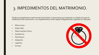 3. IMPEDIMENTOS DEL MATRIMONIO.
Se llama impedimento matrimonial a los hechos o situaciones que importan un obstáculo para la
celebración del matrimonio. Los impedimentos varían según la legislaciones vigentes en cada país.
• Mismo sexo.
• Edad núbil.
• Salud mental y física.
• Impotencia.
• Parentesco.
• Adopción.
• Ligamen.
• Crimen.
 