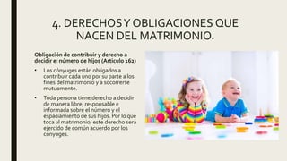 4. DERECHOSY OBLIGACIONES QUE
NACEN DEL MATRIMONIO.
Obligación de contribuir y derecho a
decidir el número de hijos (Articulo 162)
• Los cónyuges están obligados a
contribuir cada uno por su parte a los
fines del matrimonio y a socorrerse
mutuamente.
• Toda persona tiene derecho a decidir
de manera libre, responsable e
informada sobre el número y el
espaciamiento de sus hijos. Por lo que
toca al matrimonio, este derecho será
ejercido de común acuerdo por los
cónyuges.
 