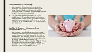 Domicilio conyugal (Articulo 163)
• Los cónyuges vivirán juntos en el domicilio
conyugal. Se considera domicilio conyugal, el
lugar establecido de común acuerdo por los
cónyuges, en el cual ambos disfrutan de autoridad
propia y consideraciones iguales.
• Los tribunales, con conocimiento de causa,
podrán eximir de aquella obligación a alguno de
los cónyuges, cuando el otro traslade su domicilio
a país extranjero, a no ser que lo haga en servicio
público o social, o se establezca en lugar insalubre
o indecoroso.
Igualdad de derechos y obligaciones de los
cónyuges (Articulo 164)
• Los cónyuges contribuirán económicamente al
sostenimiento del hogar, a su alimentación y a la
de sus hijos, así como a la educación de éstos en
los términos que la ley establece, sin perjuicio de
distribuirse la carga en la forma y proporción que
acuerden para este efecto, según sus
posibilidades. A lo anterior no está obligado el que
se encuentre imposibilitado para trabajar y
careciere de bienes propios, en cuyo caso el otro
atenderá íntegramente a esos gastos.
 