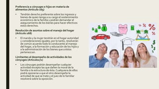 Preferencia a cónyuges e hijos en materia de
alimentos (Articulo 165)
• Tendrán derecho preferente sobre los ingresos y
bienes de quien tenga a su cargo el sostenimiento
económico de la familia y podrán demandar el
aseguramiento de los bienes para hacer efectivos
estos derechos.
Resolución de asuntos sobre el manejo del hogar
(Articulo 168)
• El marido y la mujer tendrán en el hogar autoridad
y consideraciones iguales; por lo tanto, resolverán
de común acuerdo todo lo conducente al manejo
del hogar, a la formación y educación de los hijos y
a la administración de los bienes que a éstos
pertenezcan.
Limitantes al desempeño de actividades de los
cónyuges (Articulo171)
• Los cónyuges podrán desempeñar cualquier
actividad excepto las que dañen la moral de la
familia o la estructura de ésta. Cualquiera de ellos
podrá oponerse a que el otro desempeñe la
actividad de que se trate y el juez de lo familiar
resolverá sobre la oposición.
 