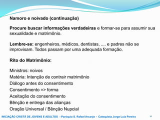 Namoro e noivado (continuação)
Procure buscar informações verdadeiras e formar-se para assumir sua
sexualidade e matrimônio.
Lembre-se: engenheiros, médicos, dentistas, .... e padres não se
improvisam. Todos passam por uma adequada formação.
Rito do Matrimônio:
Ministros: noivos
Matéria: Intenção de contrair matrimônio
Diálogo antes do consentimento
Consentimento => forma
Aceitação do consentimento
Bênção e entrega das alianças
Oração Universal / Bênção Nupcial
INICIAÇÃO CRISTÃ DE JOVENS E ADULTOS - Paróquia S. Rafael Arcanjo - Catequista Jorge Luiz Pereira

10

 