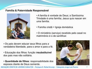 Família & Paternidade Responsável
• A família é vontade de Deus; a Santíssima
Trindade é uma família; Jesus quis nascer em
uma família.
• Família cristã = Igreja doméstica
• O ministério (serviço) recebido pelo casal no
matrimônio é o de santificar.
• Os pais devem educar seus filhos para a
verdadeira liberdade, para o amor e para a fé.
• Educação dos filhos: função insubstituível
dos pais mas não solitária.
• Quantidade de filhos: responsabilidade dos
esposos diante de Deus somente.
INICIAÇÃO CRISTÃ DE JOVENS E ADULTOS - Paróquia S. Rafael Arcanjo - Catequista Jorge Luiz Pereira

11

 