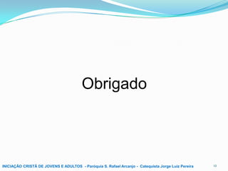 Obrigado

INICIAÇÃO CRISTÃ DE JOVENS E ADULTOS - Paróquia S. Rafael Arcanjo - Catequista Jorge Luiz Pereira

12

 