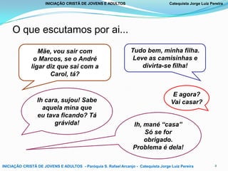 INICIAÇÃO CRISTÃ DE JOVENS E ADULTOS

Catequista Jorge Luiz Pereira

O que escutamos por ai...
Mãe, vou sair com
o Marcos, se o André
ligar diz que sai com a
Carol, tá?

Ih cara, sujou! Sabe
aquela mina que
eu tava ficando? Tá
grávida!

Tudo bem, minha filha.
Leve as camisinhas e
divirta-se filha!

E agora?
Vai casar?
Ih, mané “casa”
Só se for
obrigado.
Problema é dela!

INICIAÇÃO CRISTÃ DE JOVENS E ADULTOS - Paróquia S. Rafael Arcanjo - Catequista Jorge Luiz Pereira

2

 