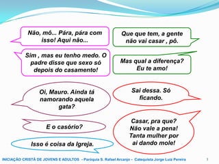 Não, mô... Pára, pára com
isso! Aqui não...

Que que tem, a gente
não vai casar , pô.

Sim , mas eu tenho medo. O
padre disse que sexo só
depois do casamento!

Mas qual a diferença?
Eu te amo!

Oi, Mauro. Ainda tá
namorando aquela
gata?
E o casório?
Isso é coisa da Igreja.

Sai dessa. Só
ficando.

Casar, pra que?
Não vale a pena!
Tanta mulher por
ai dando mole!

INICIAÇÃO CRISTÃ DE JOVENS E ADULTOS - Paróquia S. Rafael Arcanjo - Catequista Jorge Luiz Pereira

3

 